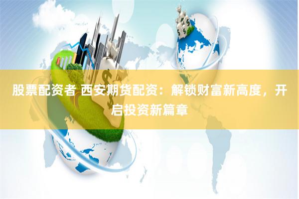 股票配资者 西安期货配资：解锁财富新高度，开启投资新篇章