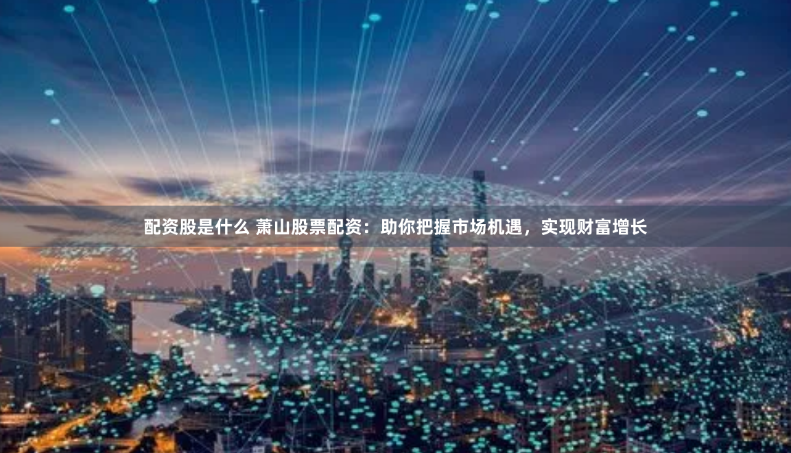 配资股是什么 萧山股票配资：助你把握市场机遇，实现财富增长