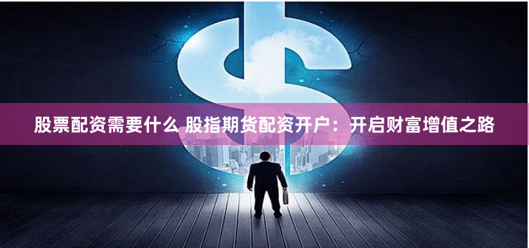 股票配资需要什么 股指期货配资开户：开启财富增值之路