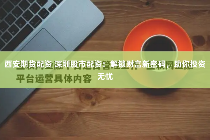 西安期货配资 深圳股市配资：解锁财富新密码，助你投资无忧