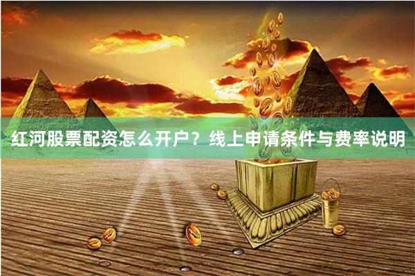 红河股票配资怎么开户？线上申请条件与费率说明